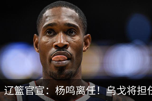 辽篮官宣：杨鸣离任！乌戈将担任辽宁男篮主帅